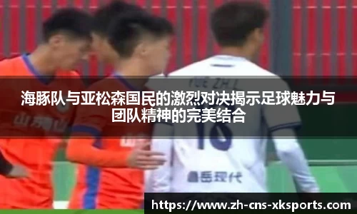海豚队与亚松森国民的激烈对决揭示足球魅力与团队精神的完美结合